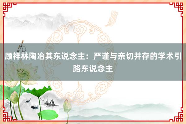 顾祥林陶冶其东说念主：严谨与亲切并存的学术引路东说念主